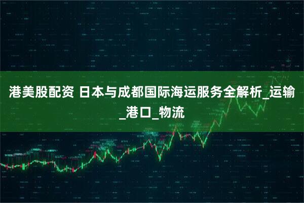 港美股配资 日本与成都国际海运服务全解析_运输_港口_物流