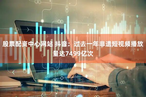 股票配资中心网站 抖音：过去一年非遗短视频播放量达7499亿次