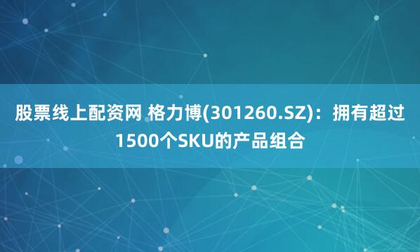 股票线上配资网 格力博(301260.SZ)：拥有超过1500个SKU的产品组合