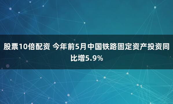 股票10倍配资 今年前5月中国铁路固定资产投资同比增5.9%