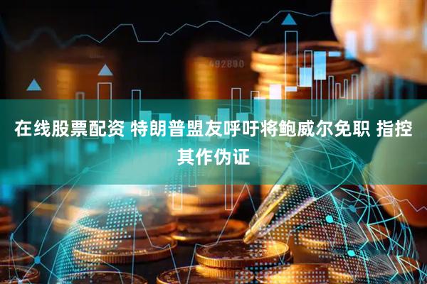 在线股票配资 特朗普盟友呼吁将鲍威尔免职 指控其作伪证