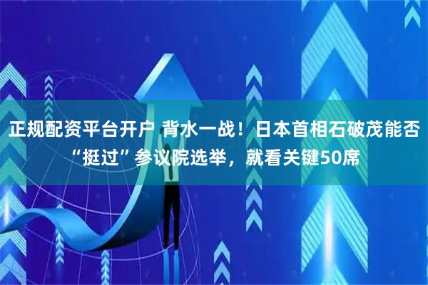 正规配资平台开户 背水一战！日本首相石破茂能否“挺过”参议院选举，就看关键50席