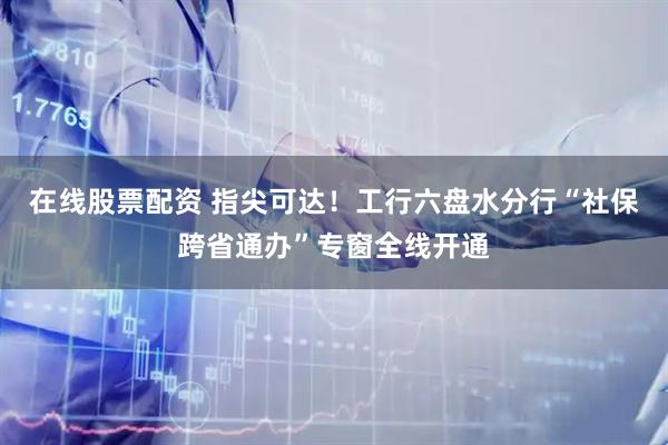 在线股票配资 指尖可达！工行六盘水分行“社保跨省通办”专窗全线开通
