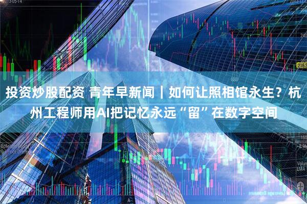 投资炒股配资 青年早新闻｜如何让照相馆永生？杭州工程师用AI把记忆永远“留”在数字空间