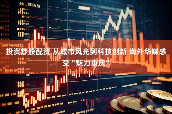 投资炒股配资 从城市风光到科技创新 海外华媒感受“魅力重庆”