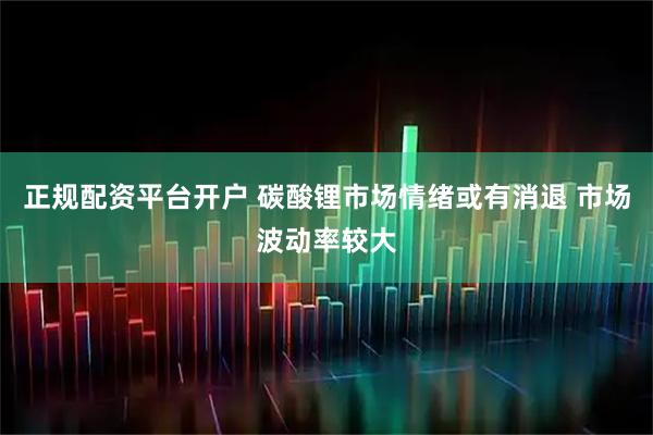 正规配资平台开户 碳酸锂市场情绪或有消退 市场波动率较大