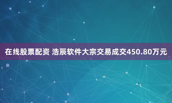 在线股票配资 浩辰软件大宗交易成交450.80万元