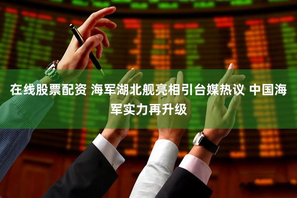 在线股票配资 海军湖北舰亮相引台媒热议 中国海军实力再升级
