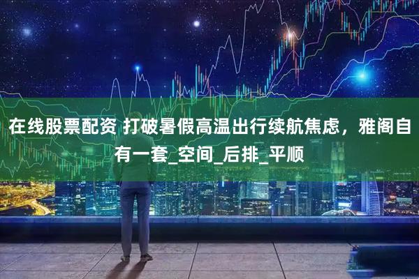 在线股票配资 打破暑假高温出行续航焦虑，雅阁自有一套_空间_后排_平顺