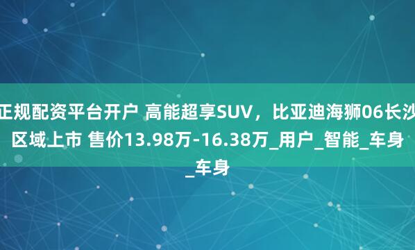 正规配资平台开户 高能超享SUV，比亚迪海狮06长沙区域上市 售价13.98万-16.38万_用户_智能_车身