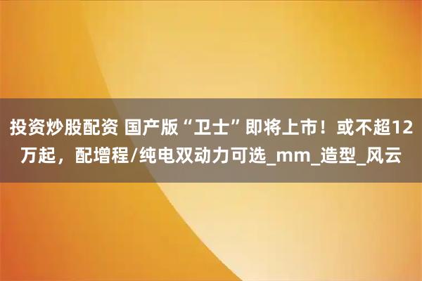 投资炒股配资 国产版“卫士”即将上市！或不超12万起，配增程/纯电双动力可选_mm_造型_风云