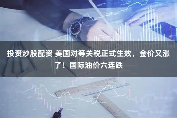 投资炒股配资 美国对等关税正式生效，金价又涨了！国际油价六连跌