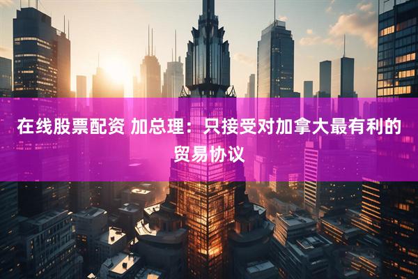 在线股票配资 加总理：只接受对加拿大最有利的贸易协议