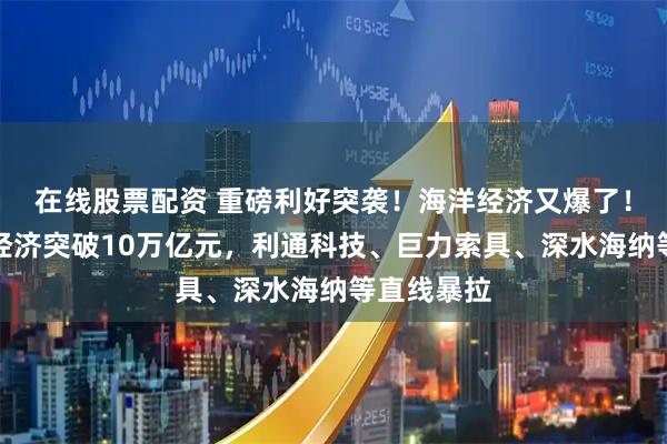 在线股票配资 重磅利好突袭！海洋经济又爆了！我国海洋经济突破10万亿元，利通科技、巨力索具、深水海纳等直线暴拉