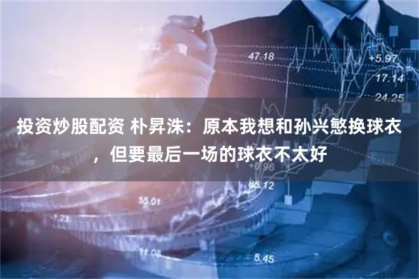 投资炒股配资 朴昇洙：原本我想和孙兴慜换球衣，但要最后一场的球衣不太好