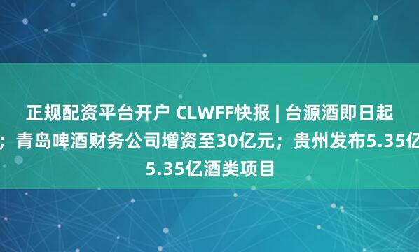 正规配资平台开户 CLWFF快报 | 台源酒即日起停止生产；青岛啤酒财务公司增资至30亿元；贵州发布5.35亿酒类项目