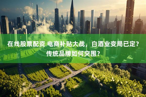 在线股票配资 电商补贴大战，白酒业变局已定？传统品牌如何突围？