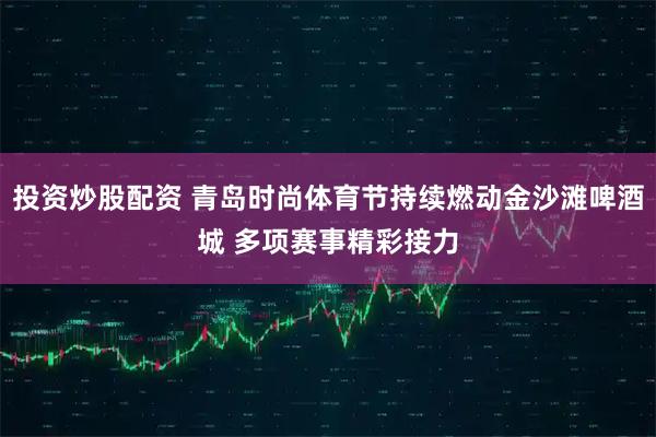 投资炒股配资 青岛时尚体育节持续燃动金沙滩啤酒城 多项赛事精彩接力