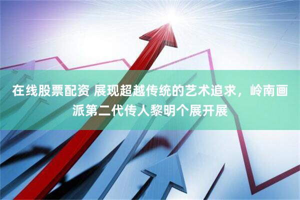 在线股票配资 展现超越传统的艺术追求，岭南画派第二代传人黎明个展开展