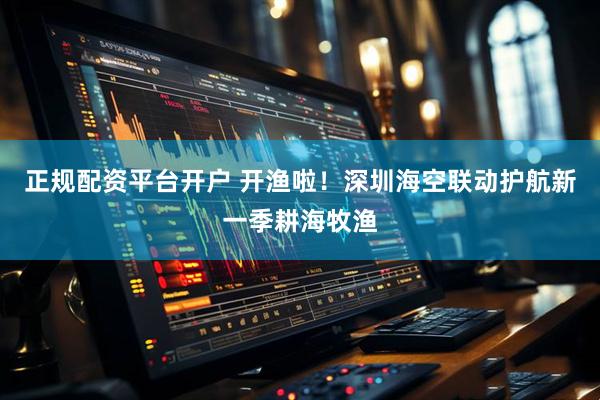 正规配资平台开户 开渔啦！深圳海空联动护航新一季耕海牧渔