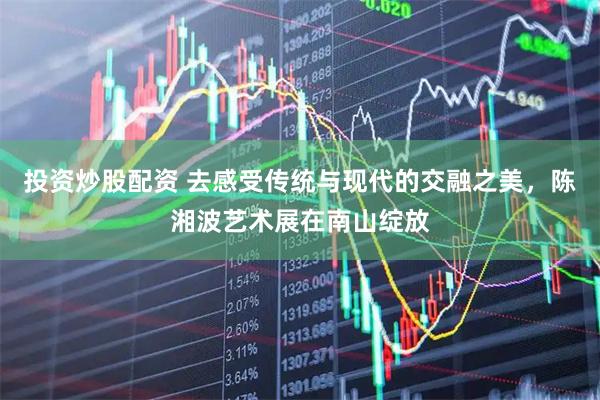 投资炒股配资 去感受传统与现代的交融之美，陈湘波艺术展在南山绽放