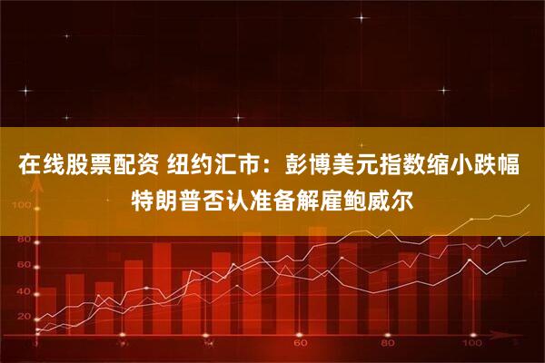 在线股票配资 纽约汇市：彭博美元指数缩小跌幅 特朗普否认准备解雇鲍威尔