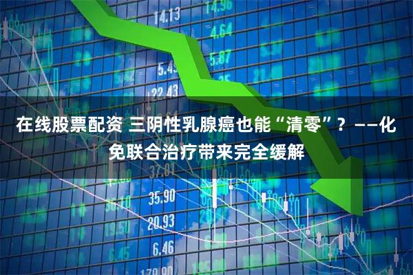 在线股票配资 三阴性乳腺癌也能“清零”？——化免联合治疗带来完全缓解