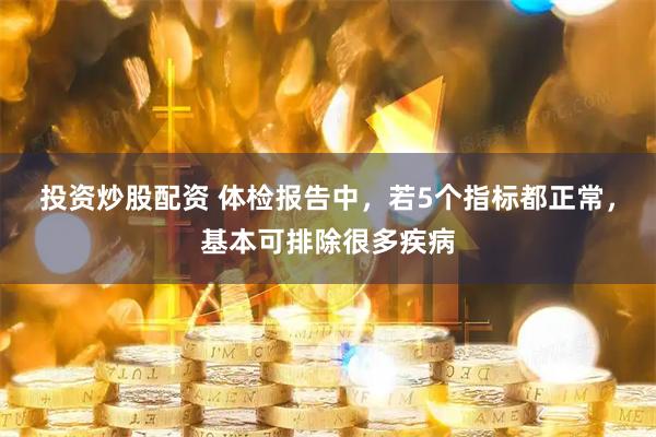 投资炒股配资 体检报告中，若5个指标都正常，基本可排除很多疾病