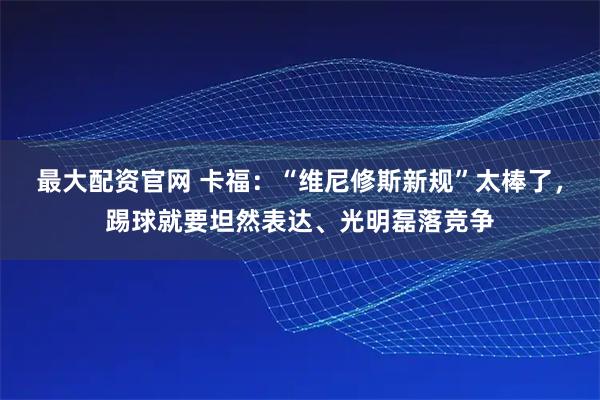 最大配资官网 卡福：“维尼修斯新规”太棒了，踢球就要坦然表达、光明磊落竞争