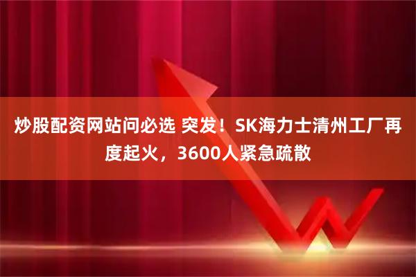 炒股配资网站问必选 突发！SK海力士清州工厂再度起火，3600人紧急疏散