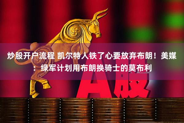 炒股开户流程 凯尔特人铁了心要放弃布朗！美媒：绿军计划用布朗换骑士的莫布利
