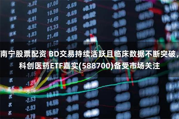 南宁股票配资 BD交易持续活跃且临床数据不断突破，科创医药ETF嘉实(588700)备受市场关注