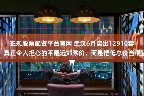 正规股票配资平台官网 武汉6月卖出12910套,真正令人担心的不是远郊跌价,而是把低总价当便宜