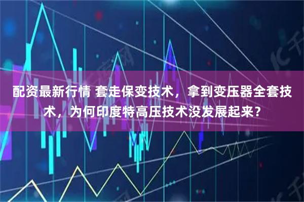 配资最新行情 套走保变技术，拿到变压器全套技术，为何印度特高压技术没发展起来？