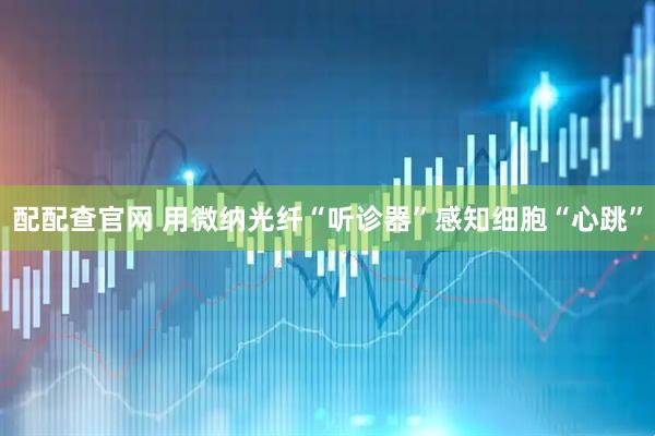 配配查官网 用微纳光纤“听诊器”感知细胞“心跳”