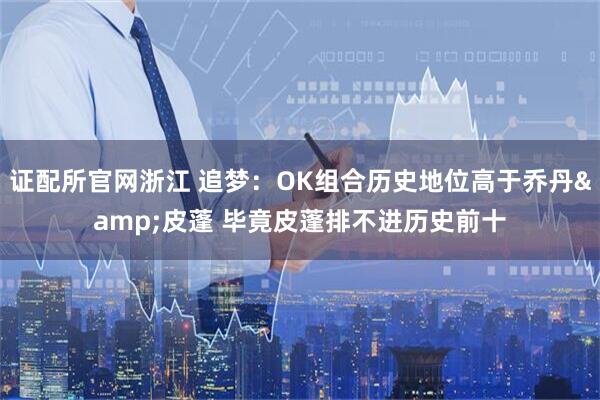 证配所官网浙江 追梦：OK组合历史地位高于乔丹&皮蓬 毕竟皮蓬排不进历史前十