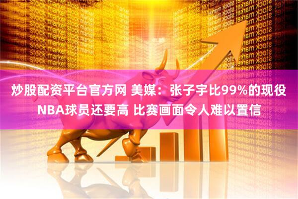 炒股配资平台官方网 美媒：张子宇比99%的现役NBA球员还要高 比赛画面令人难以置信