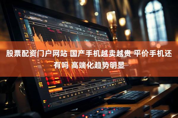 股票配资门户网站 国产手机越卖越贵 平价手机还有吗 高端化趋势明显